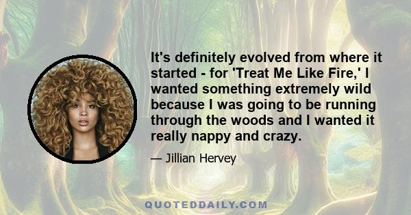 It's definitely evolved from where it started - for 'Treat Me Like Fire,' I wanted something extremely wild because I was going to be running through the woods and I wanted it really nappy and crazy.