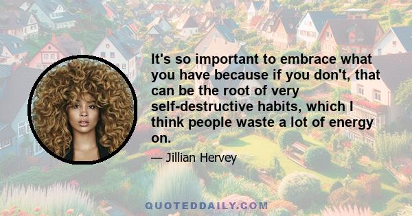 It's so important to embrace what you have because if you don't, that can be the root of very self-destructive habits, which I think people waste a lot of energy on.