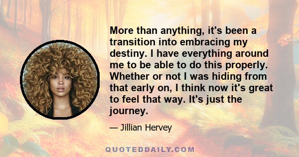 More than anything, it's been a transition into embracing my destiny. I have everything around me to be able to do this properly. Whether or not I was hiding from that early on, I think now it's great to feel that way.