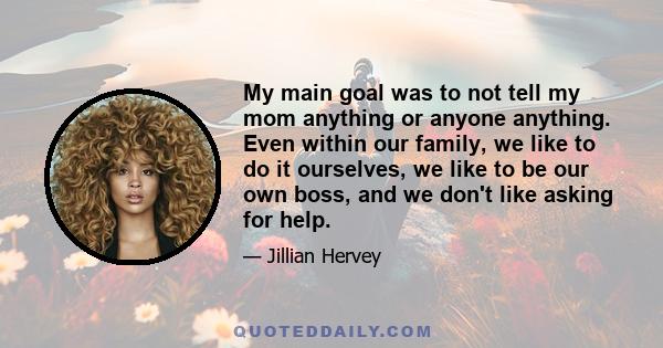 My main goal was to not tell my mom anything or anyone anything. Even within our family, we like to do it ourselves, we like to be our own boss, and we don't like asking for help.