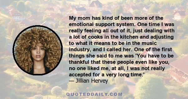 My mom has kind of been more of the emotional support system. One time I was really feeling all out of it, just dealing with a lot of cooks in the kitchen and adjusting to what it means to be in the music industry, and