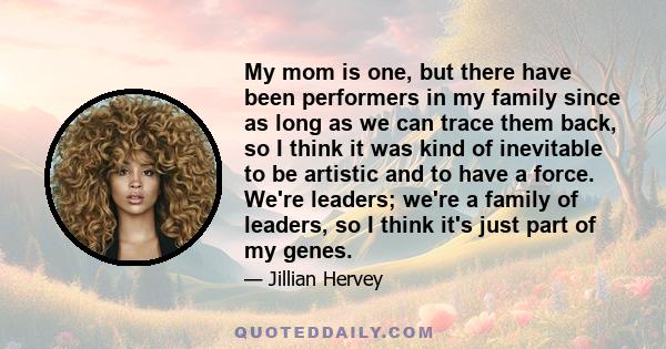 My mom is one, but there have been performers in my family since as long as we can trace them back, so I think it was kind of inevitable to be artistic and to have a force. We're leaders; we're a family of leaders, so I 