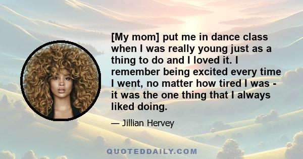 [My mom] put me in dance class when I was really young just as a thing to do and I loved it. I remember being excited every time I went, no matter how tired I was - it was the one thing that I always liked doing.