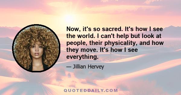 Now, it's so sacred. It's how I see the world. I can't help but look at people, their physicality, and how they move. It's how I see everything.