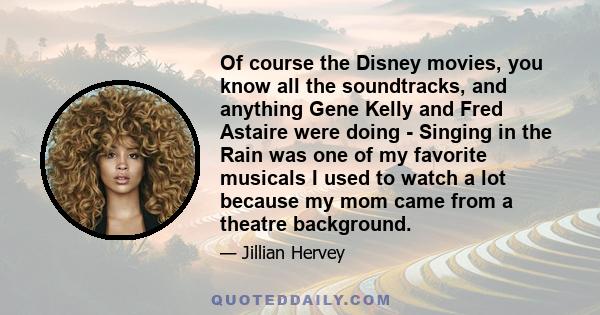 Of course the Disney movies, you know all the soundtracks, and anything Gene Kelly and Fred Astaire were doing - Singing in the Rain was one of my favorite musicals I used to watch a lot because my mom came from a