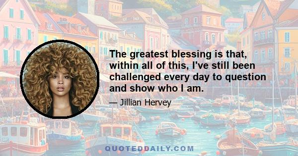 The greatest blessing is that, within all of this, I've still been challenged every day to question and show who I am.