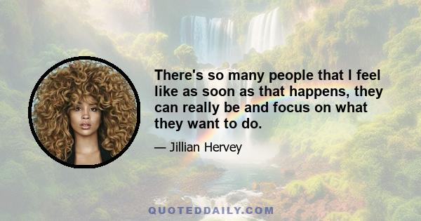 There's so many people that I feel like as soon as that happens, they can really be and focus on what they want to do.