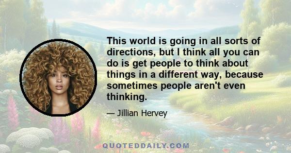 This world is going in all sorts of directions, but I think all you can do is get people to think about things in a different way, because sometimes people aren't even thinking.