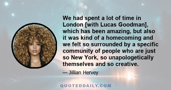 We had spent a lot of time in London [with Lucas Goodman], which has been amazing, but also it was kind of a homecoming and we felt so surrounded by a specific community of people who are just so New York, so