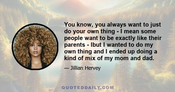 You know, you always want to just do your own thing - I mean some people want to be exactly like their parents - Ibut I wanted to do my own thing and I ended up doing a kind of mix of my mom and dad.