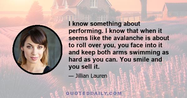 I know something about performing. I know that when it seems like the avalanche is about to roll over you, you face into it and keep both arms swimming as hard as you can. You smile and you sell it.