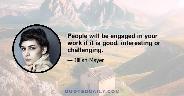 People will be engaged in your work if it is good, interesting or challenging.