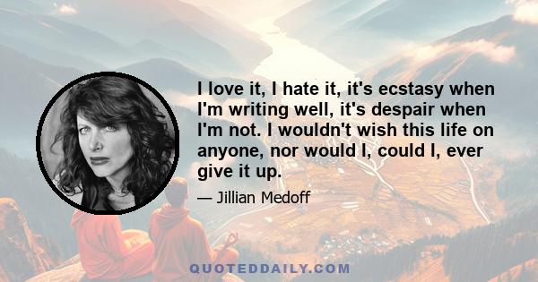 I love it, I hate it, it's ecstasy when I'm writing well, it's despair when I'm not. I wouldn't wish this life on anyone, nor would I, could I, ever give it up.