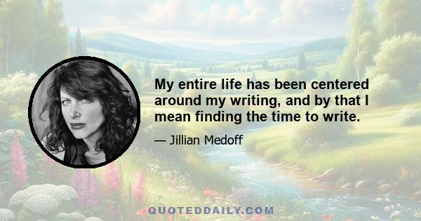 My entire life has been centered around my writing, and by that I mean finding the time to write.