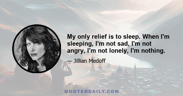 My only relief is to sleep. When I'm sleeping, I'm not sad, I'm not angry, I'm not lonely, I'm nothing.