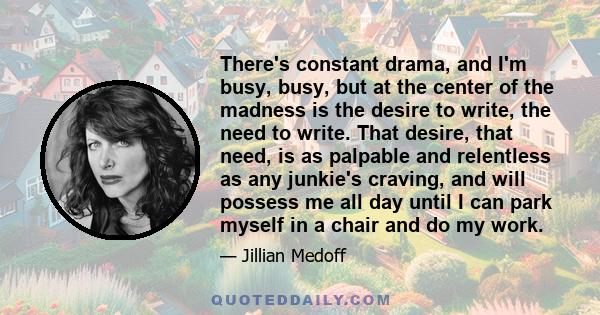 There's constant drama, and I'm busy, busy, but at the center of the madness is the desire to write, the need to write. That desire, that need, is as palpable and relentless as any junkie's craving, and will possess me