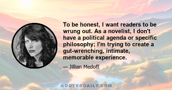 To be honest, I want readers to be wrung out. As a novelist, I don't have a political agenda or specific philosophy; I'm trying to create a gut-wrenching, intimate, memorable experience.