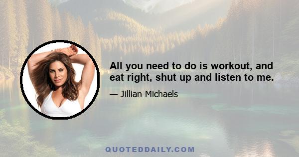 All you need to do is workout, and eat right, shut up and listen to me.