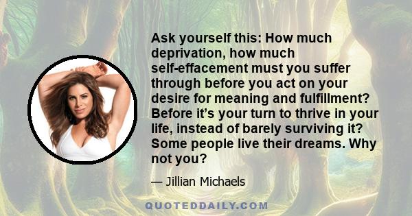 Ask yourself this: How much deprivation, how much self-effacement must you suffer through before you act on your desire for meaning and fulfillment? Before it’s your turn to thrive in your life, instead of barely