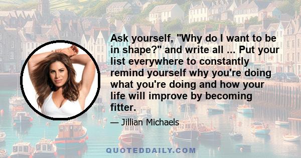 Ask yourself, Why do I want to be in shape? and write all ... Put your list everywhere to constantly remind yourself why you're doing what you're doing and how your life will improve by becoming fitter.