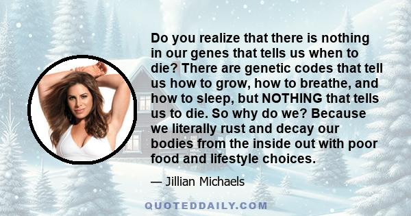 Do you realize that there is nothing in our genes that tells us when to die? There are genetic codes that tell us how to grow, how to breathe, and how to sleep, but NOTHING that tells us to die. So why do we? Because we 