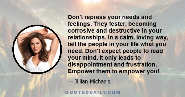 Don't repress your needs and feelings. They fester, becoming corrosive and destructive in your relationships. In a calm, loving way, tell the people in your life what you need. Don't expect people to read your mind. It