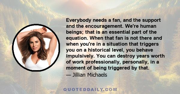 Everybody needs a fan, and the support and the encouragement. We're human beings; that is an essential part of the equation. When that fan is not there and when you're in a situation that triggers you on a historical