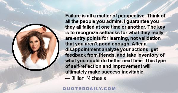 Failure is all a matter of perspective. Think of all the people you admire. I guarantee you they all failed at one time or another. The key is to recognize setbacks for what they really are-entry points for learning,