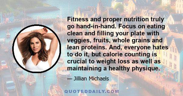 Fitness and proper nutrition truly go hand-in-hand. Focus on eating clean and filling your plate with veggies, fruits, whole grains and lean proteins. And, everyone hates to do it, but calorie counting is crucial to