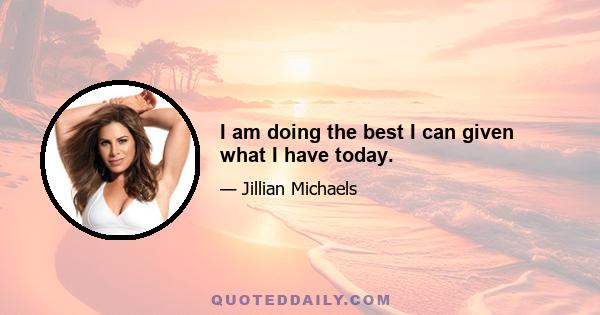 I am doing the best I can given what I have today.