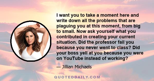 I want you to take a moment here and write down all the problems that are plaguing you at this moment, from big to small. Now ask yourself what you contributed in creating your current situation. Did the professor fail