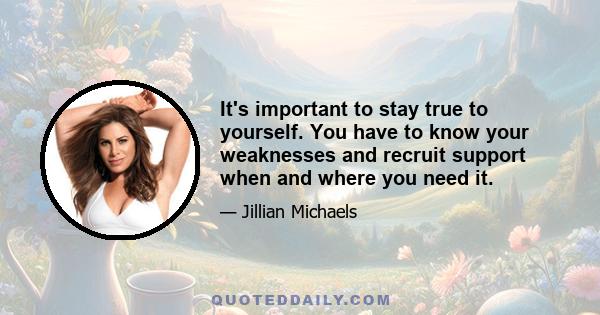 It's important to stay true to yourself. You have to know your weaknesses and recruit support when and where you need it.