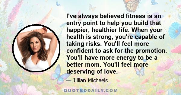 I've always believed fitness is an entry point to help you build that happier, healthier life. When your health is strong, you're capable of taking risks. You'll feel more confident to ask for the promotion. You'll have 