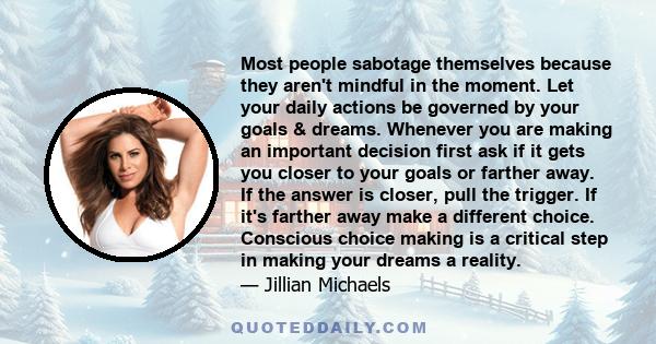 Most people sabotage themselves because they aren't mindful in the moment. Let your daily actions be governed by your goals & dreams. Whenever you are making an important decision first ask if it gets you closer to your 