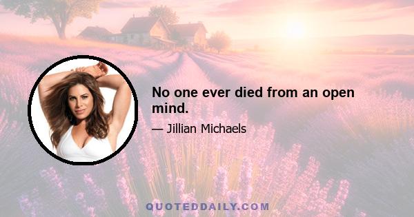 No one ever died from an open mind.