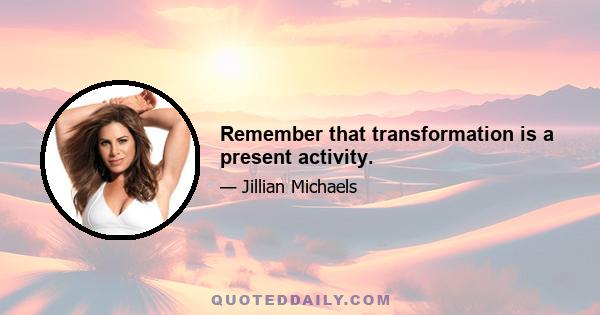 Remember that transformation is a present activity.