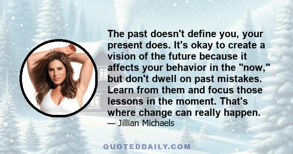 The past doesn't define you, your present does. It's okay to create a vision of the future because it affects your behavior in the now, but don't dwell on past mistakes. Learn from them and focus those lessons in the