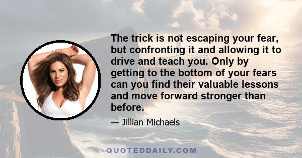 The trick is not escaping your fear, but confronting it and allowing it to drive and teach you. Only by getting to the bottom of your fears can you find their valuable lessons and move forward stronger than before.