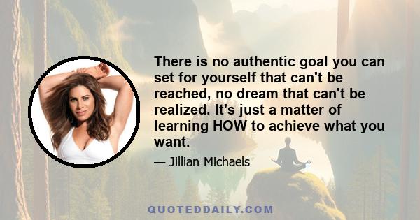 There is no authentic goal you can set for yourself that can't be reached, no dream that can't be realized. It's just a matter of learning HOW to achieve what you want.