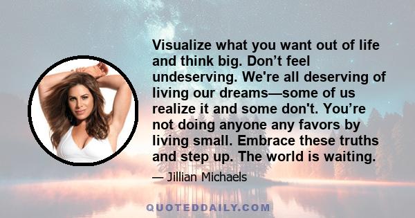 Visualize what you want out of life and think big. Don’t feel undeserving. We're all deserving of living our dreams—some of us realize it and some don't. You’re not doing anyone any favors by living small. Embrace these 