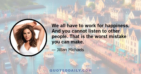 We all have to work for happiness. And you cannot listen to other people. That is the worst mistake you can make.