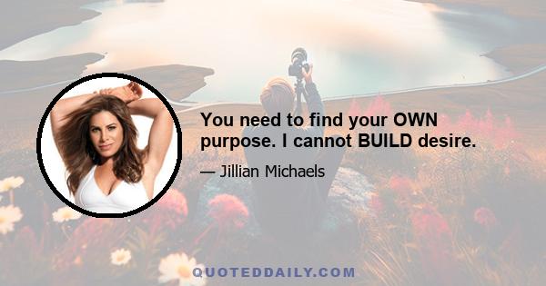 You need to find your OWN purpose. I cannot BUILD desire.