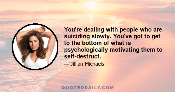 You're dealing with people who are suiciding slowly. You've got to get to the bottom of what is psychologically motivating them to self-destruct.