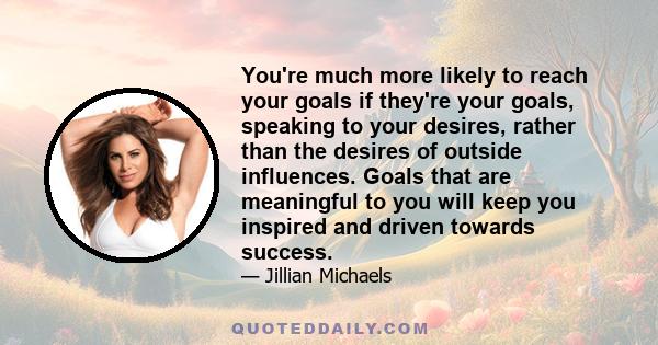 You're much more likely to reach your goals if they're your goals, speaking to your desires, rather than the desires of outside influences. Goals that are meaningful to you will keep you inspired and driven towards