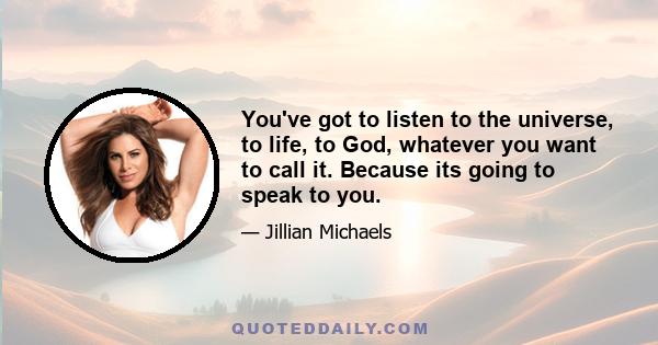 You've got to listen to the universe, to life, to God, whatever you want to call it. Because its going to speak to you.