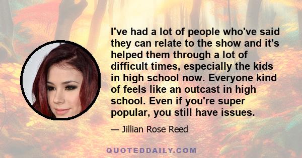 I've had a lot of people who've said they can relate to the show and it's helped them through a lot of difficult times, especially the kids in high school now. Everyone kind of feels like an outcast in high school. Even 