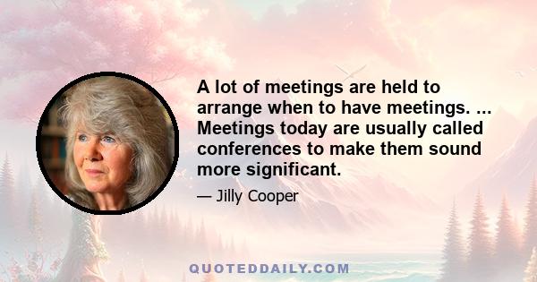 A lot of meetings are held to arrange when to have meetings. ... Meetings today are usually called conferences to make them sound more significant.