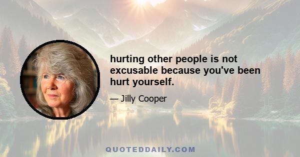 hurting other people is not excusable because you've been hurt yourself.