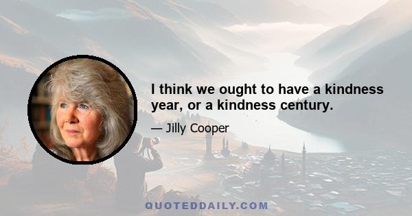 I think we ought to have a kindness year, or a kindness century.