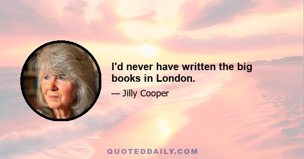 I'd never have written the big books in London.